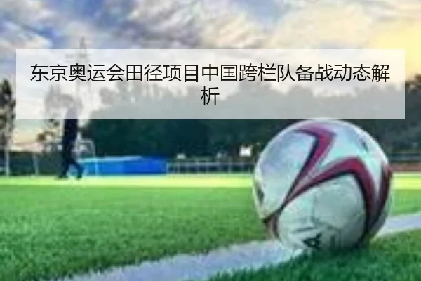 东京奥运会田径项目中国跨栏队备战动态解析